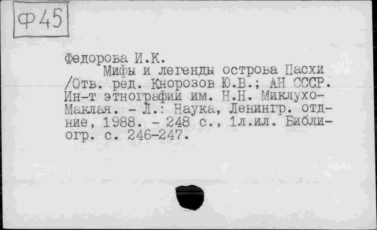 ﻿ср45
Федорова И.К.
Мифы и легенды /Отв. рёд. Кнорозов Ин-т этнографии им. Маклая. -Л.: Наука ние, 1988. - 248 с. огр. с. 246-247.
острова Пасхи Ю.В.; АН СССР. Н.Н. Миклухо-
Ленингр. отд-1л.ил. Библи-